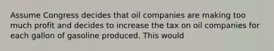 Assume Congress decides that oil companies are making too much profit and decides to increase the tax on oil companies for each gallon of gasoline produced. This would