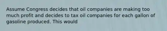 Assume Congress decides that oil companies are making too much profit and decides to tax oil companies for each gallon of gasoline produced. This would