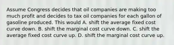 Assume Congress decides that oil companies are making too much profit and decides to tax oil companies for each gallon of gasoline produced. This would A. shift the average fixed cost curve down. B. shift the marginal cost curve down. C. shift the average fixed cost curve up. D. shift the marginal cost curve up.