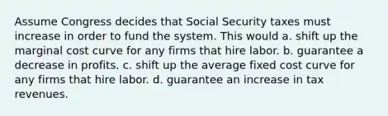 Assume Congress decides that Social Security taxes must increase in order to fund the system. This would a. shift up the marginal cost curve for any firms that hire labor. b. guarantee a decrease in profits. c. shift up the average fixed cost curve for any firms that hire labor. d. guarantee an increase in tax revenues.