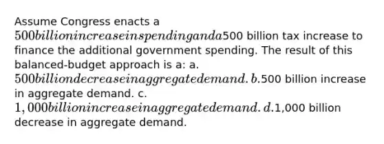 Assume Congress enacts a 500 billion increase in spending and a500 billion tax increase to finance the additional government spending. The result of this balanced-budget approach is a: a. 500 billion decrease in aggregate demand. b.500 billion increase in aggregate demand. c. 1,000 billion increase in aggregate demand. d.1,000 billion decrease in aggregate demand.