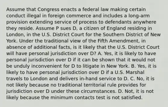 Assume that Congress enacts a federal law making certain conduct illegal in foreign commerce and includes a long-arm provision extending service of process to defendants anywhere they reside. Assume P sues D, a citizen of England residing in London, in the U.S. District Court for the Southern District of New York. Under the traditional view of the Fifth Amendment, in absence of additional facts, is it likely that the U.S. District Court will have personal jurisdiction over D? A. Yes, it is likely to have personal jurisdiction over D if it can be shown that it would not be unduly inconvenient for D to litigate in New York. B. Yes, it is likely to have personal jurisdiction over D if a U.S. Marshal travels to London and delivers in-hand service to D. C. No, it is not likely because no traditional territorial rule provides for jurisdiction over D under these circumstances. D. Not, it is not likely because the minimum contacts test is not satisfied.