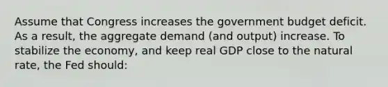 Assume that Congress increases the government budget deficit. As a result, the aggregate demand (and output) increase. To stabilize the economy, and keep real GDP close to the natural rate, the Fed should: