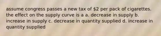 assume congress passes a new tax of 2 per pack of cigarettes. the effect on the supply curve is a a. decrease in supply b. increase in supply c. decrease in quantity supplied d. increase in quantity supplied