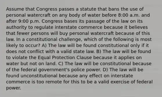 Assume that Congress passes a statute that bans the use of personal watercraft on any body of water before 8:00 a.m. and after 9:00 p.m. Congress bases its passage of the law on its authority to regulate interstate commerce because it believes that fewer persons will buy personal watercraft because of this law. In a constitutional challenge, which of the following is most likely to occur? A) The law will be found constitutional only if it does not conflict with a valid state law. B) The law will be found to violate the Equal Protection Clause because it applies on water but not on land. C) The law will be constitutional because of the federal government's police power. D) The law will be found unconstitutional because any effect on interstate commerce is too remote for this to be a valid exercise of federal power.