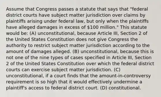 Assume that Congress passes a statute that says that "federal district courts have subject matter jurisdiction over claims by plaintiffs arising under federal law, but only when the plaintiffs have alleged damages in excess of 100 million." This statute would be: (A) unconstitutional, because Article III, Section 2 of the United States Constitution does not give Congress the authority to restrict subject matter jurisdiction according to the amount of damages alleged. (B) unconstitutional, because this is not one of the nine types of cases specified in Article III, Section 2 of the United States Constitution over which the federal district courts can exercise subject matter jurisdiction. (C) unconstitutional, if a court finds that the amount-in-controversy requirement is so high that it would effectively undermine a plaintiff's access to federal district court. (D) constitutional.