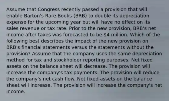 Assume that Congress recently passed a provision that will enable Barton's Rare Books (BRB) to double its depreciation expense for the upcoming year but will have no effect on its sales revenue or tax rate. Prior to the new provision, BRB's net income after taxes was forecasted to be 4 million. Which of the following best describes the impact of the new provision on BRB's financial statements versus the statements without the provision? Assume that the company uses the same depreciation method for tax and stockholder reporting purposes. Net fixed assets on the balance sheet will decrease. The provision will increase the company's tax payments. The provision will reduce the company's net cash flow. Net fixed assets on the balance sheet will increase. The provision will increase the company's net income.