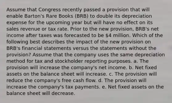 Assume that Congress recently passed a provision that will enable Barton's Rare Books (BRB) to double its depreciation expense for the upcoming year but will have no effect on its sales revenue or tax rate. Prior to the new provision, BRB's net income after taxes was forecasted to be 4 million. Which of the following best describes the impact of the new provision on BRB's financial statements versus the statements without the provision? Assume that the company uses the same depreciation method for tax and stockholder reporting purposes. a. The provision will increase the company's net income. b. Net fixed assets on the balance sheet will increase. c. The provision will reduce the company's free cash flow. d. The provision will increase the company's tax payments. e. Net fixed assets on the balance sheet will decrease.