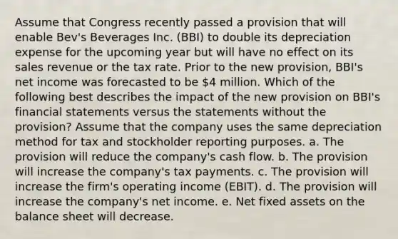 Assume that Congress recently passed a provision that will enable Bev's Beverages Inc. (BBI) to double its depreciation expense for the upcoming year but will have no effect on its sales revenue or the tax rate. Prior to the new provision, BBI's net income was forecasted to be 4 million. Which of the following best describes the impact of the new provision on BBI's financial statements versus the statements without the provision? Assume that the company uses the same depreciation method for tax and stockholder reporting purposes. a. The provision will reduce the company's cash flow. b. The provision will increase the company's tax payments. c. The provision will increase the firm's operating income (EBIT). d. The provision will increase the company's net income. e. Net fixed assets on the balance sheet will decrease.