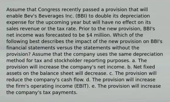 Assume that Congress recently passed a provision that will enable Bev's Beverages Inc. (BBI) to double its depreciation expense for the upcoming year but will have no effect on its sales revenue or the tax rate. Prior to the new provision, BBI's net income was forecasted to be 4 million. Which of the following best describes the impact of the new provision on BBI's financial statements versus the statements without the provision? Assume that the company uses the same depreciation method for tax and stockholder reporting purposes. a. The provision will increase the company's net income. b. Net fixed assets on the balance sheet will decrease. c. The provision will reduce the company's cash flow. d. The provision will increase the firm's operating income (EBIT). e. The provision will increase the company's tax payments.