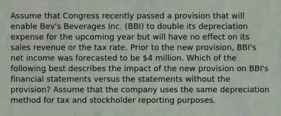 Assume that Congress recently passed a provision that will enable Bev's Beverages Inc. (BBI) to double its depreciation expense for the upcoming year but will have no effect on its sales revenue or the tax rate. Prior to the new provision, BBI's net income was forecasted to be 4 million. Which of the following best describes the impact of the new provision on BBI's financial statements versus the statements without the provision? Assume that the company uses the same depreciation method for tax and stockholder reporting purposes.