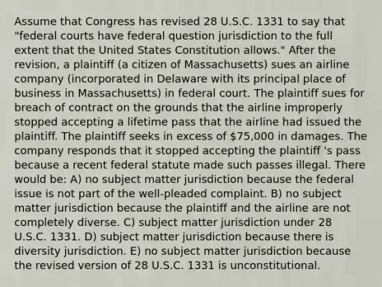 Assume that Congress has revised 28 U.S.C. 1331 to say that "federal courts have federal question jurisdiction to the full extent that the United States Constitution allows." After the revision, a plaintiff (a citizen of Massachusetts) sues an airline company (incorporated in Delaware with its principal place of business in Massachusetts) in federal court. The plaintiff sues for breach of contract on the grounds that the airline improperly stopped accepting a lifetime pass that the airline had issued the plaintiff. The plaintiff seeks in excess of 75,000 in damages. The company responds that it stopped accepting the plaintiff 's pass because a recent federal statute made such passes illegal. There would be: A) no subject matter jurisdiction because the federal issue is not part of the well-pleaded complaint. B) no subject matter jurisdiction because the plaintiff and the airline are not completely diverse. C) subject matter jurisdiction under 28 U.S.C. 1331. D) subject matter jurisdiction because there is diversity jurisdiction. E) no subject matter jurisdiction because the revised version of 28 U.S.C. 1331 is unconstitutional.