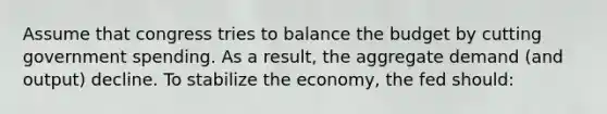 Assume that congress tries to balance the budget by cutting government spending. As a result, the <a href='https://www.questionai.com/knowledge/kXfli79fsU-aggregate-demand' class='anchor-knowledge'>aggregate demand</a> (and output) decline. To stabilize the economy, the fed should: