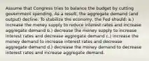 Assume that Congress tries to balance the budget by cutting government spending. As a result, the aggregate demand (and output) decline. To stabilize the economy, the Fed should: a.) increase the money supply to reduce interest rates and increase aggregate demand b.) decrease the money supply to increase interest rates and decrease aggregate demand c.) increase the money demand to increase interest rates and decrease aggregate demand d.) decrease the money demand to decrease interest rates and increase aggregate demand.