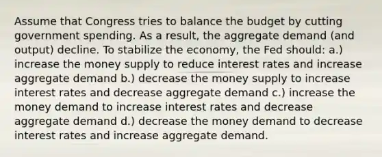 Assume that Congress tries to balance the budget by cutting government spending. As a result, the aggregate demand (and output) decline. To stabilize the economy, the Fed should: a.) increase the money supply to reduce interest rates and increase aggregate demand b.) decrease the money supply to increase interest rates and decrease aggregate demand c.) increase the money demand to increase interest rates and decrease aggregate demand d.) decrease the money demand to decrease interest rates and increase aggregate demand.