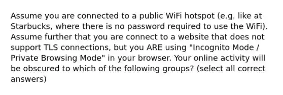 Assume you are connected to a public WiFi hotspot (e.g. like at Starbucks, where there is no password required to use the WiFi). Assume further that you are connect to a website that does not support TLS connections, but you ARE using "Incognito Mode / Private Browsing Mode" in your browser. Your online activity will be obscured to which of the following groups? (select all correct answers)