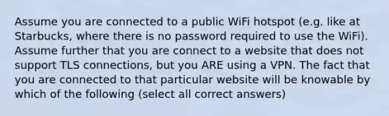 Assume you are connected to a public WiFi hotspot (e.g. like at Starbucks, where there is no password required to use the WiFi). Assume further that you are connect to a website that does not support TLS connections, but you ARE using a VPN. The fact that you are connected to that particular website will be knowable by which of the following (select all correct answers)