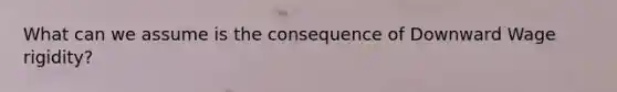 What can we assume is the consequence of Downward Wage rigidity?