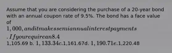 Assume that you are considering the purchase of a 20-year bond with an annual coupon rate of 9.5%. The bond has a face value of 1,000, and it makes semiannual interest payments. If you require an 8.4% nominal yield to maturity on this investment, what is the maximum price you should be willing to pay for the bond? a.1,105.69 b. 1,133.34 c.1,161.67d. 1,190.71 e.1,220.48