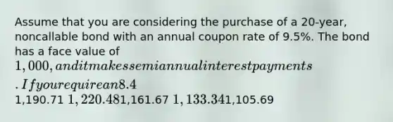 Assume that you are considering the purchase of a 20-year, noncallable bond with an annual coupon rate of 9.5%. The bond has a face value of 1,000, and it makes semiannual interest payments. If you require an 8.4% nominal yield to maturity on this investment, what is the maximum price you should be willing to pay for the bond?1,190.71 1,220.481,161.67 1,133.341,105.69