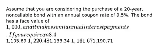 Assume that you are considering the purchase of a 20-year, noncallable bond with an annual coupon rate of 9.5%. The bond has a face value of 1,000, and it makes semiannual interest payments. If you require an 8.4% nominal yield to maturity on this investment, what is the maximum price you should be willing to pay for the bond?1,105.69 1,220.481,133.34 1,161.671,190.71