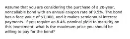 Assume that you are considering the purchase of a 20-year, noncallable bond with an annual coupon rate of 9.5%. The bond has a face value of 1,000, and it makes semiannual interest payments. If you require an 8.4% nominal yield to maturity on this investment, what is the maximum price you should be willing to pay for the bond?