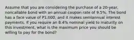 Assume that you are considering the purchase of a 20-year, noncallable bond with an annual coupon rate of 9.5%. The bond has a face value of P1,000, and it makes semiannual interest payments. If you require an 8.4% nominal yield to maturity on this investment, what is the maximum price you should be willing to pay for the bond?