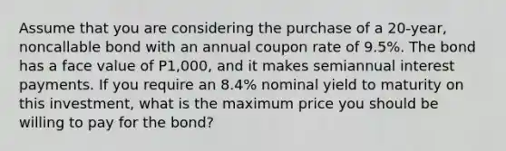 Assume that you are considering the purchase of a 20-year, noncallable bond with an annual coupon rate of 9.5%. The bond has a face value of P1,000, and it makes semiannual interest payments. If you require an 8.4% nominal yield to maturity on this investment, what is the maximum price you should be willing to pay for the bond?