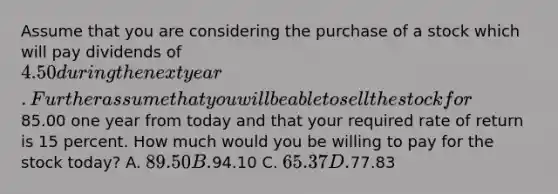 Assume that you are considering the purchase of a stock which will pay dividends of 4.50 during the next year. Further assume that you will be able to sell the stock for85.00 one year from today and that your required rate of return is 15 percent. How much would you be willing to pay for the stock today? A. 89.50 B.94.10 C. 65.37 D.77.83