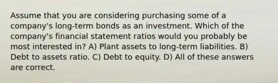 Assume that you are considering purchasing some of a company's long-term bonds as an investment. Which of the company's financial statement ratios would you probably be most interested in? A) Plant assets to long-term liabilities. B) Debt to assets ratio. C) Debt to equity. D) All of these answers are correct.