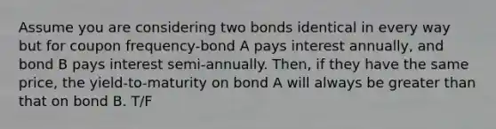 Assume you are considering two bonds identical in every way but for coupon frequency-bond A pays interest annually, and bond B pays interest semi-annually. Then, if they have the same price, the yield-to-maturity on bond A will always be greater than that on bond B. T/F