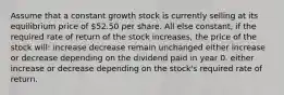 Assume that a constant growth stock is currently selling at its equilibrium price of 52.50 per share. All else constant, if the required rate of return of the stock increases, the price of the stock will: increase decrease remain unchanged either increase or decrease depending on the dividend paid in year 0. either increase or decrease depending on the stock's required rate of return.