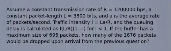 Assume a constant transmission rate of R = 1200000 bps, a constant packet-length L = 3800 bits, and a is the average rate of packets/second. Traffic intensity I = La/R, and the queuing delay is calculated as I(L/R)(1 - I) for I < 1. If the buffer has a maximum size of 695 packets, how many of the 1676 packets would be dropped upon arrival from the previous question?