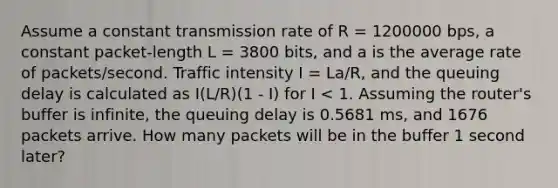 Assume a constant transmission rate of R = 1200000 bps, a constant packet-length L = 3800 bits, and a is the average rate of packets/second. Traffic intensity I = La/R, and the queuing delay is calculated as I(L/R)(1 - I) for I < 1. Assuming the router's buffer is infinite, the queuing delay is 0.5681 ms, and 1676 packets arrive. How many packets will be in the buffer 1 second later?