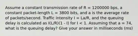 Assume a constant transmission rate of R = 1200000 bps, a constant packet-length L = 3800 bits, and a is the average rate of packets/second. Traffic intensity I = La/R, and the queuing delay is calculated as I(L/R)(1 - I) for I < 1. Assuming that a = 74, what is the queuing delay? Give your answer in milliseconds (ms)