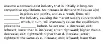 Assume a constant-cost industry that is initially in long-run competitive equilibrium. An increase in demand will cause a(n) __________ in prices and profits, and as a result, firms will __________ the industry, causing the market supply curve to shift __________, which, in turn, will eventually cause the equilibrium price to be __________ before. Select one: a. decrease; exit; leftward; lower than b. increase; enter; rightward; higher than c. decrease; exit; rightward; higher than d. increase; enter; rightward; the same as e. increase; exit; leftward; lower than