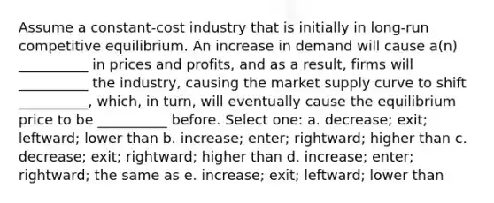 Assume a constant-cost industry that is initially in long-run competitive equilibrium. An increase in demand will cause a(n) __________ in prices and profits, and as a result, firms will __________ the industry, causing the market supply curve to shift __________, which, in turn, will eventually cause the equilibrium price to be __________ before. Select one: a. decrease; exit; leftward; lower than b. increase; enter; rightward; higher than c. decrease; exit; rightward; higher than d. increase; enter; rightward; the same as e. increase; exit; leftward; lower than