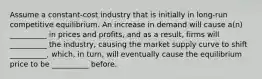 Assume a constant-cost industry that is initially in long-run competitive equilibrium. An increase in demand will cause a(n) __________ in prices and profits, and as a result, firms will __________ the industry, causing the market supply curve to shift __________, which, in turn, will eventually cause the equilibrium price to be __________ before.