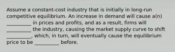 Assume a constant-cost industry that is initially in long-run competitive equilibrium. An increase in demand will cause a(n) __________ in prices and profits, and as a result, firms will __________ the industry, causing the market supply curve to shift __________, which, in turn, will eventually cause the equilibrium price to be __________ before.