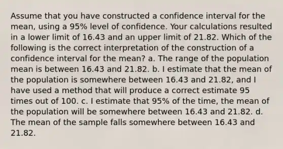 Assume that you have constructed a confidence interval for the mean, using a 95% level of confidence. Your calculations resulted in a lower limit of 16.43 and an upper limit of 21.82. Which of the following is the correct interpretation of the construction of a confidence interval for the mean? a. The range of the population mean is between 16.43 and 21.82. b. I estimate that the mean of the population is somewhere between 16.43 and 21.82, and I have used a method that will produce a correct estimate 95 times out of 100. c. I estimate that 95% of the time, the mean of the population will be somewhere between 16.43 and 21.82. d. The mean of the sample falls somewhere between 16.43 and 21.82.