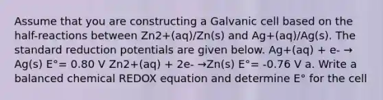 Assume that you are constructing a Galvanic cell based on the half-reactions between Zn2+(aq)/Zn(s) and Ag+(aq)/Ag(s). The standard reduction potentials are given below. Ag+(aq) + e- → Ag(s) E°= 0.80 V Zn2+(aq) + 2e- →Zn(s) E°= -0.76 V a. Write a balanced chemical REDOX equation and determine E° for the cell