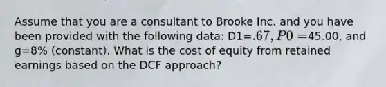 Assume that you are a consultant to Brooke Inc. and you have been provided with the following data: D1=.67, P0=45.00, and g=8% (constant). What is the cost of equity from retained earnings based on the DCF approach?