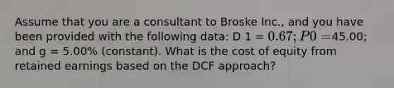 Assume that you are a consultant to Broske Inc., and you have been provided with the following data: D 1 = 0.67; P 0 =45.00; and g = 5.00% (constant). What is the cost of equity from retained earnings based on the DCF approach?