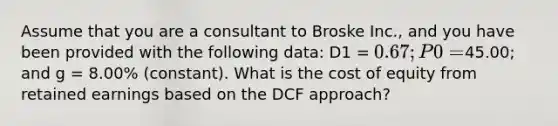 Assume that you are a consultant to Broske Inc., and you have been provided with the following data: D1 = 0.67; P0 =45.00; and g = 8.00% (constant). What is the cost of equity from retained earnings based on the DCF approach?