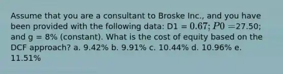 Assume that you are a consultant to Broske Inc., and you have been provided with the following data: D1 = 0.67; P0 =27.50; and g = 8% (constant). What is the cost of equity based on the DCF approach? a. 9.42% b. 9.91% c. 10.44% d. 10.96% e. 11.51%