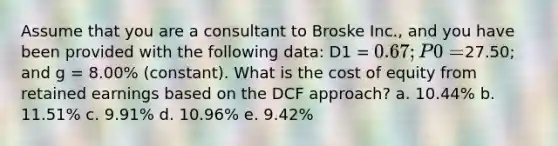 Assume that you are a consultant to Broske Inc., and you have been provided with the following data: D1 = 0.67; P0 =27.50; and g = 8.00% (constant). What is the cost of equity from retained earnings based on the DCF approach? a. 10.44% b. 11.51% c. 9.91% d. 10.96% e. 9.42%