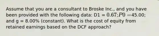 Assume that you are a consultant to Broske Inc., and you have been provided with the following data: D1 = 0.67; P0 =45.00; and g = 8.00% (constant). What is the cost of equity from retained earnings based on the DCF approach?