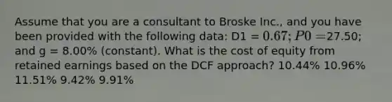 Assume that you are a consultant to Broske Inc., and you have been provided with the following data: D1 = 0.67; P0 =27.50; and g = 8.00% (constant). What is the cost of equity from retained earnings based on the DCF approach? 10.44% 10.96% 11.51% 9.42% 9.91%