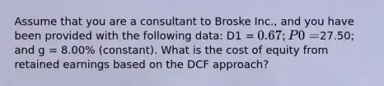 Assume that you are a consultant to Broske Inc., and you have been provided with the following data: D1 = 0.67; P0 =27.50; and g = 8.00% (constant). What is the cost of equity from retained earnings based on the DCF approach?