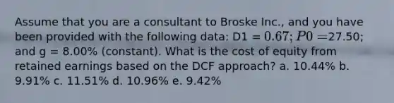 Assume that you are a consultant to Broske Inc., and you have been provided with the following data: D1 = 0.67; P0 =27.50; and g = 8.00% (constant). What is the cost of equity from retained earnings based on the DCF approach? a. 10.44% b. 9.91% c. 11.51% d. 10.96% e. 9.42%